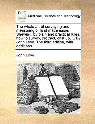 The whole art of surveying and measuring of land made easie. Shewing, by plain and practical rules, how to survey, protract, cast up, ... By John Love by Love, John