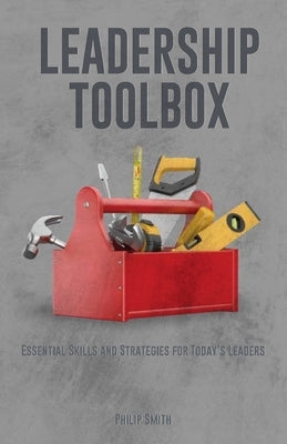 Leadership Toolbox: Essential Skills and Strategies for Today's Leaders by Smith, Philip