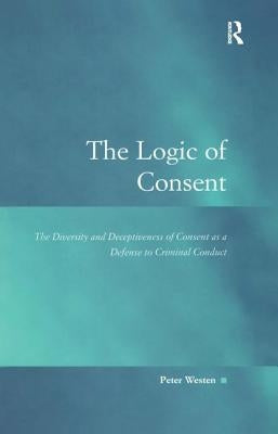The Logic of Consent: The Diversity and Deceptiveness of Consent as a Defense to Criminal Conduct by Westen, Peter