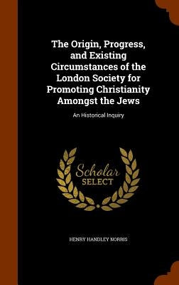 The Origin, Progress, and Existing Circumstances of the London Society for Promoting Christianity Amongst the Jews: An Historical Inquiry by Norris, Henry Handley