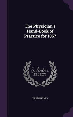 The Physician's Hand-Book of Practice for 1867 by Elmer, William