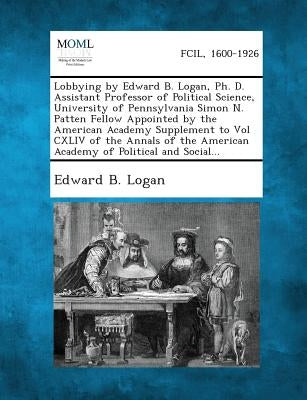 Lobbying by Edward B. Logan, PH. D. Assistant Professor of Political Science, University of Pennsylvania Simon N. Patten Fellow Appointed by the Ameri by Logan, Edward B.