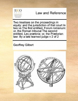 Two Treatises on the Proceedings in Equity: And the Jurisdiction of That Court in Two Vs the First Entitled, Forum Romanum: Or, the Roman Tribunal the by Gilbert, Geoffrey