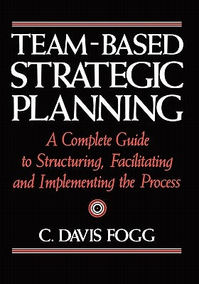 Team-Based Strategic Planning: A Complete Guide to Structuring, Facilitating, and Implementing the Process by Fogg, C. Davis
