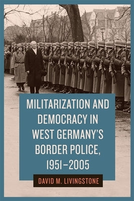 Militarization and Democracy in West Germany's Border Police, 1951-2005 by Livingstone, David M.