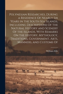 Polynesian Researches, During a Residence Of Nearly Six Years in the South Sea Islands, Including Descriptions Of the Natural History and Scenery Of t by Ellis, William