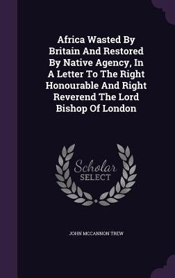 Africa Wasted By Britain And Restored By Native Agency, In A Letter To The Right Honourable And Right Reverend The Lord Bishop Of London by Trew, John McCannon