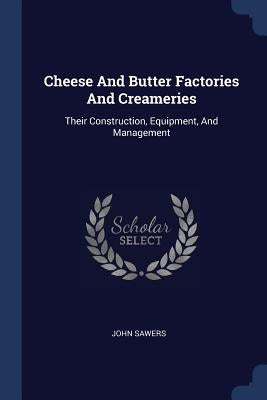Cheese And Butter Factories And Creameries: Their Construction, Equipment, And Management by Sawers, John