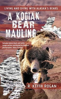 A Kodiak Bear Mauling: Living and Dying with Alaska's Bears by Rogan, R. Keith