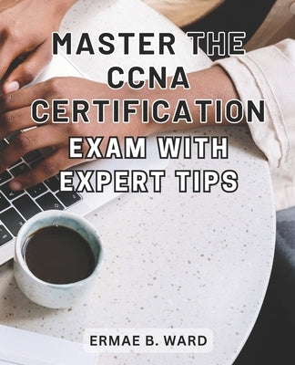 Master the CCNA Certification Exam with Expert Tips: Unlock Your Potential in Networking and Achieve CCNA Certification with this Comprehensive Exam P by Ward, Ermae B.
