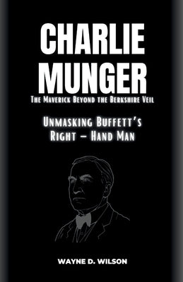 CHARLIE MUNGER - Unmasking Buffett's Right - Hand Man: The Maverick Beyond the Berkshire Veil by D. Wilson, Wayne