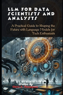 Llm For Data Scientists And Analysts: A Practical Guide to Shaping the Future with Language Models for Tech Enthusiasts by Thompson, Chris C.