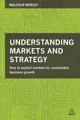 Understanding Markets and Strategy: How to Exploit Markets for Sustainable Business Growth by Morley, Malcolm