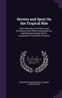 Service and Sport On the Tropical Nile: Some Records of the Duties and Diversions of an Officer Among Natives and Big Game During the Re-Occupation of by Bolton, Frederick Elmer