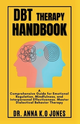DBT Therapy Handbook: A Comprehensive Guide for Emotional Regulation, Mindfulness, and Interpersonal Effectiveness. Master Dialectical Behavior Therap by K. O. Jones, Anna