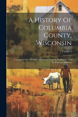 A History Of Columbia County, Wisconsin: A Narrative Account Of Its Historical Progress, Its People, And Its Principal Interests; Volume 2 by Anonymous