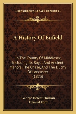A History Of Enfield: In The County Of Middlesex, Including Its Royal And Ancient Manors, The Chase, And The Duchy Of Lancaster (1873) by Hodson, George Hewitt