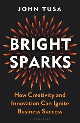 Bright Sparks: How Creativity and Innovation Can Ignite Business Success by Tusa, John