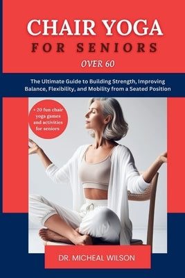 Chair Yoga for Seniors Over 60: The Ultimate Guide to Building Strength, Improving Balance, Flexibility, and Mobility from a Seated Position by Wilson, Micheal