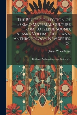 The Bruce Collection of Eskimo Material Culture From Kotzebue Sound, Alaska Volume Fieldiana, Anthropology, new Series, no.1: Fieldiana, Anthropology, by Vanstone, James W.
