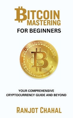 Bitcoin Mastering for Beginners: Your Comprehensive Cryptocurrency Guide and Beyond by Chahal, Ranjot Singh