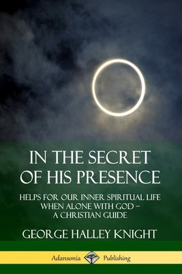 In the Secret of His Presence: Helps for our Inner Spiritual Life When Alone with God - A Christian Guide by Knight, George Halley