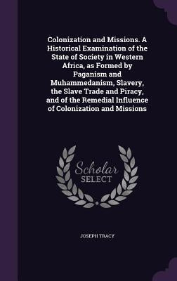 Colonization and Missions. A Historical Examination of the State of Society in Western Africa, as Formed by Paganism and Muhammedanism, Slavery, the S by Tracy, Joseph