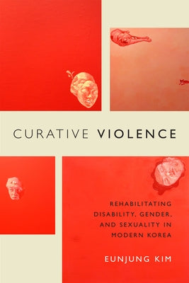 Curative Violence: Rehabilitating Disability, Gender, and Sexuality in Modern Korea by Kim, Eunjung