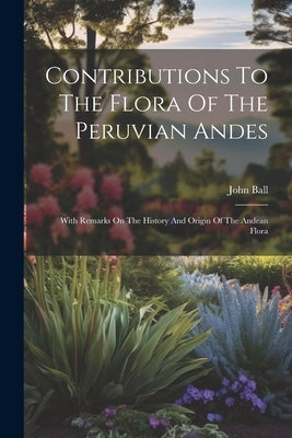 Contributions To The Flora Of The Peruvian Andes: With Remarks On The History And Origin Of The Andean Flora by Ball, John