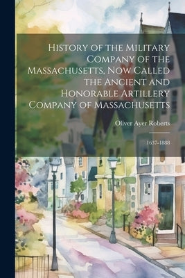 History of the Military Company of the Massachusetts, Now Called the Ancient and Honorable Artillery Company of Massachusetts: 1637-1888 by Roberts, Oliver Ayer