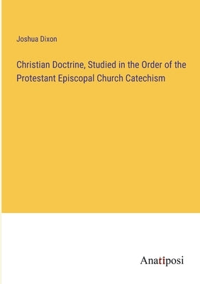 Christian Doctrine, Studied in the Order of the Protestant Episcopal Church Catechism by Dixon, Joshua