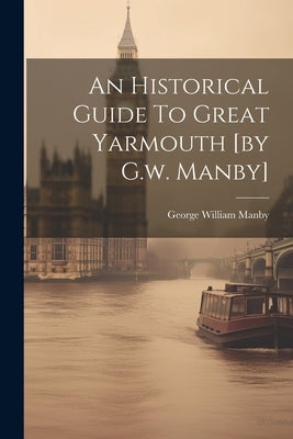An Historical Guide To Great Yarmouth [by G.w. Manby] by Manby, George William