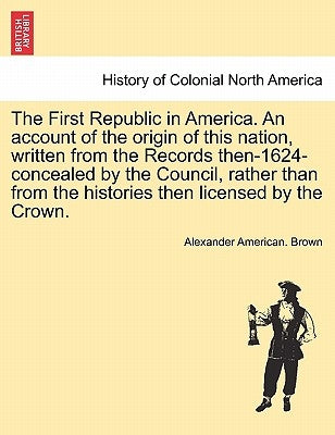The First Republic in America. An account of the origin of this nation, written from the Records then-1624-concealed by the Council, rather than from by Brown, Alexander American