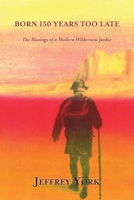 Born 150 Years Too Late: The Musings of a Modern Wilderness Junkie by York, Jeffrey