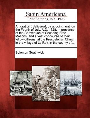 An Oration: Delivered, by Appointment, on the Fourth of July, A.D. 1828, in Presence of the Convention of Seceding Free Masons, an by Southwick, Solomon