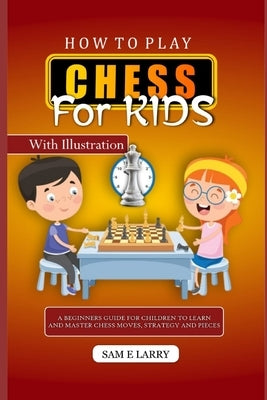 How to Play Chess for Kids: A beginners guide for children to learn and master chess moves, strategy and pieces by Larry, Sam E.