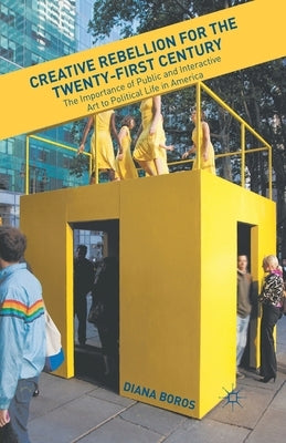 Creative Rebellion for the Twenty-First Century: The Importance of Public and Interactive Art to Political Life in America by Boros, D.