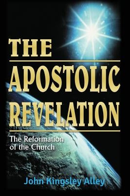 The Apostolic Revelation: The Reformation of the Church by Alley, John Kingsley