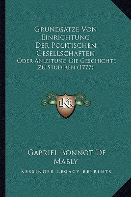 Grundsatze Von Einrichtung Der Politischen Gesellschaften: Oder Anleitung Die Geschichte Zu Studiren (1777) by De Mably, Gabriel Bonnot