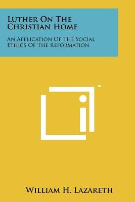 Luther On The Christian Home: An Application Of The Social Ethics Of The Reformation by Lazareth, William H.