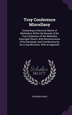 Troy Conference Miscellany: Containing a Historical Sketch of Methodism Within the Bounds of the Troy Conference of the Methodist Episcopal Church by Parks, Stephen