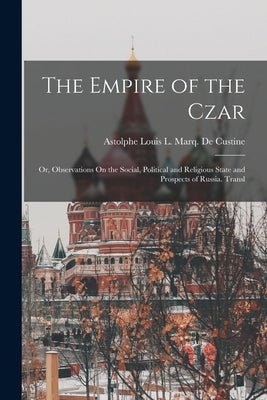 The Empire of the Czar: Or, Observations On the Social, Political and Religious State and Prospects of Russia. Transl by De Custine, Astolphe Louis L. Marq
