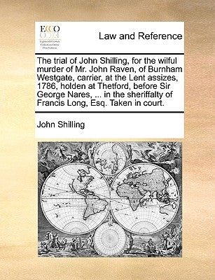 The Trial of John Shilling, for the Wilful Murder of Mr. John Raven, of Burnham Westgate, Carrier, at the Lent Assizes, 1786, Holden at Thetford, Befo by Shilling, John