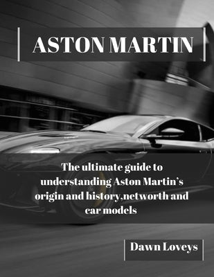 Aston Martin: The ultimate guide to understanding Aston Martin's origin and history, net worth and car models by Loveys, Dawn