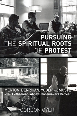 Pursuing the Spiritual Roots of Protest: Merton, Berrigan, Yoder, and Muste at the Gethsemani Abbey Peacemakers Retreat by Oyer, Gordon