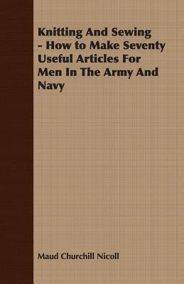 Knitting And Sewing - How to Make Seventy Useful Articles For Men In The Army And Navy by Nicoll, Maud Churchill