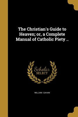 The Christian's Guide to Heaven; or, a Complete Manual of Catholic Piety .. by Gahan, William