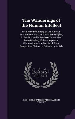 The Wanderings of the Human Intellect: Or, a New Dictionary of the Various Sects Into Which the Christian Religion, in Ancient and in Modern Times, Ha by Bell, John
