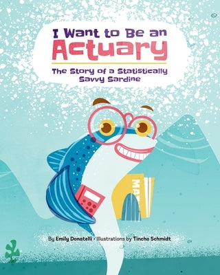 I Want to Be an Actuary: The Story of a Statistically Savvy Sardine by Schmidt, Tincho