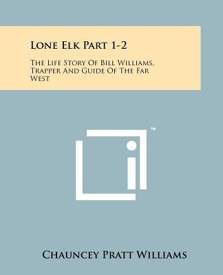 Lone Elk Part 1-2: The Life Story Of Bill Williams, Trapper And Guide Of The Far West by Williams, Chauncey Pratt